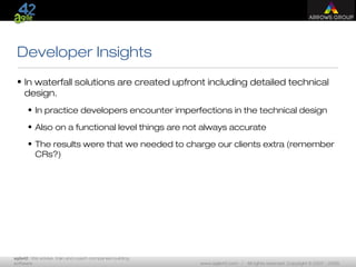 agile42 | We advise, train and coach companies building
software www.agile42.com | All rights reserved. Copyright © 2007 - 2009.
Developer Insights
• In waterfall solutions are created upfront including detailed technical
design.
• In practice developers encounter imperfections in the technical design
• Also on a functional level things are not always accurate
• The results were that we needed to charge our clients extra (remember
CRs?)
 