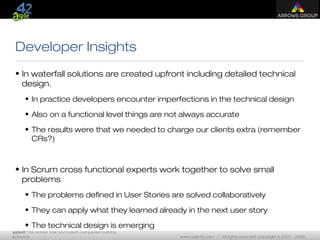 agile42 | We advise, train and coach companies building
software www.agile42.com | All rights reserved. Copyright © 2007 - 2009.
Developer Insights
• In waterfall solutions are created upfront including detailed technical
design.
• In practice developers encounter imperfections in the technical design
• Also on a functional level things are not always accurate
• The results were that we needed to charge our clients extra (remember
CRs?)
• In Scrum cross functional experts work together to solve small
problems
• The problems defined in User Stories are solved collaboratively
• They can apply what they learned already in the next user story
• The technical design is emerging
 