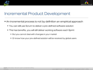 agile42 | We advise, train and coach companies building
software www.agile42.com | All rights reserved. Copyright © 2007 - 2009.
Incremental Product Development
• An incremental process is not by definition an empirical approach
• You can still use Scrum to deliver a pre-defined software solution
• This has benefits, you will still deliver working software each Sprint
• But you cannot deal with changes in your market
• Or know how your pre-defined solution will be received by global users
 