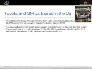 agile42 | We advise, train and coach companies building
software www.agile42.com | All rights reserved. Copyright © 2007 - 2009.
Toyota and GM partnered in the US
• The ideas behind Agile and Scrum come from Lean Manufacturing based on the
NUMMI plant in the US using the Toyota Production System (TPS)
• Toyota was building high quality cars in Japan. In the US however GM had a terrible quality
track record rate and quality was poor. In the 80s GM closed down a factory in Fremont
with one of the poorest quality, and an unmotivated workforce
 