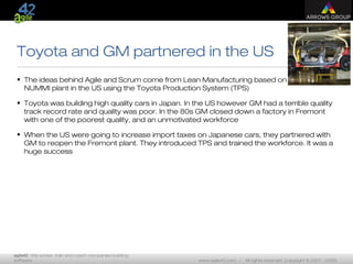 agile42 | We advise, train and coach companies building
software www.agile42.com | All rights reserved. Copyright © 2007 - 2009.
Toyota and GM partnered in the US
• The ideas behind Agile and Scrum come from Lean Manufacturing based on the
NUMMI plant in the US using the Toyota Production System (TPS)
• Toyota was building high quality cars in Japan. In the US however GM had a terrible quality
track record rate and quality was poor. In the 80s GM closed down a factory in Fremont
with one of the poorest quality, and an unmotivated workforce
• When the US were going to increase import taxes on Japanese cars, they partnered with
GM to reopen the Fremont plant. They introduced TPS and trained the workforce. It was a
huge success
 
