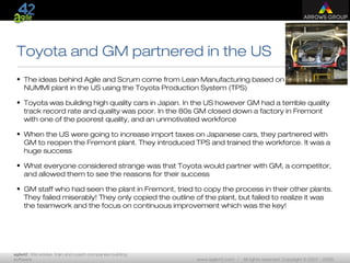 agile42 | We advise, train and coach companies building
software www.agile42.com | All rights reserved. Copyright © 2007 - 2009.
Toyota and GM partnered in the US
• The ideas behind Agile and Scrum come from Lean Manufacturing based on the
NUMMI plant in the US using the Toyota Production System (TPS)
• Toyota was building high quality cars in Japan. In the US however GM had a terrible quality
track record rate and quality was poor. In the 80s GM closed down a factory in Fremont
with one of the poorest quality, and an unmotivated workforce
• When the US were going to increase import taxes on Japanese cars, they partnered with
GM to reopen the Fremont plant. They introduced TPS and trained the workforce. It was a
huge success
• What everyone considered strange was that Toyota would partner with GM, a competitor,
and allowed them to see the reasons for their success
• GM staff who had seen the plant in Fremont, tried to copy the process in their other plants.
They failed miserably! They only copied the outline of the plant, but failed to realize it was
the teamwork and the focus on continuous improvement which was the key!
 