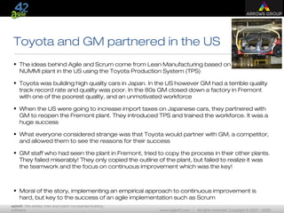 agile42 | We advise, train and coach companies building
software www.agile42.com | All rights reserved. Copyright © 2007 - 2009.
Toyota and GM partnered in the US
• The ideas behind Agile and Scrum come from Lean Manufacturing based on the
NUMMI plant in the US using the Toyota Production System (TPS)
• Toyota was building high quality cars in Japan. In the US however GM had a terrible quality
track record rate and quality was poor. In the 80s GM closed down a factory in Fremont
with one of the poorest quality, and an unmotivated workforce
• When the US were going to increase import taxes on Japanese cars, they partnered with
GM to reopen the Fremont plant. They introduced TPS and trained the workforce. It was a
huge success
• What everyone considered strange was that Toyota would partner with GM, a competitor,
and allowed them to see the reasons for their success
• GM staff who had seen the plant in Fremont, tried to copy the process in their other plants.
They failed miserably! They only copied the outline of the plant, but failed to realize it was
the teamwork and the focus on continuous improvement which was the key!
• Moral of the story, implementing an empirical approach to continuous improvement is
hard, but key to the success of an agile implementation such as Scrum
 