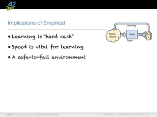 Implications of Empirical

 • Learning is “hard cash”

 • Speed is vital for learning

 • A safe-to-fail environment




agile42 | The Agile Coaching Company—“Coaching Good Teams to Great”   www.agile42.com |   All rights reserved. Copyright © 2007 - 2012.
 