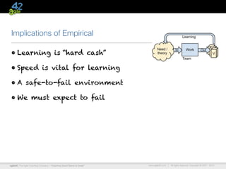 Implications of Empirical

 • Learning is “hard cash”

 • Speed is vital for learning

 • A safe-to-fail environment

 • We must expect to fail




agile42 | The Agile Coaching Company—“Coaching Good Teams to Great”   www.agile42.com |   All rights reserved. Copyright © 2007 - 2012.
 