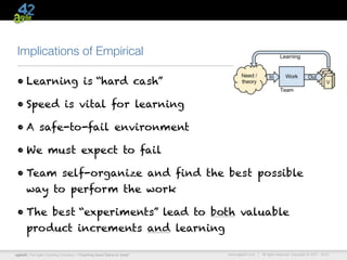 Implications of Empirical

 • Learning is “hard cash”

 • Speed is vital for learning

 • A safe-to-fail environment

 • We must expect to fail

 • Team self-organize and find the best possible
      way to perform the work

 • The best “experiments” lead to both valuable
      product increments and learning

agile42 | The Agile Coaching Company—“Coaching Good Teams to Great”   www.agile42.com |   All rights reserved. Copyright © 2007 - 2012.
 