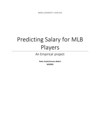 DREXEL UNIVERSITY | ECON 350
Predicting Salary for MLB
Players
An Empirical project
Patel, Vraj & Greene, Robert
6/4/2015
 