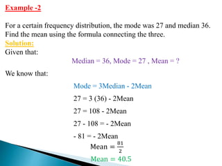 Example -2
For a certain frequency distribution, the mode was 27 and median 36.
Find the mean using the formula connecting the three.
Solution:
Given that:
Median = 36, Mode = 27 , Mean = ?
We know that:
Mode = 3Median - 2Mean
27 = 3 (36) - 2Mean
27 = 108 - 2Mean
27 - 108 = - 2Mean
- 81 = - 2Mean
Mean =
81
2
Mean = 40.5
 