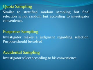 Quota Sampling
Similar to stratified random sampling but final
selection is not random but according to investigator
convenience.
Purposive Sampling
Investigator makes a judgment regarding selection.
Purpose should be solved
Accidental Sampling
Investigator select according to his convenience
 