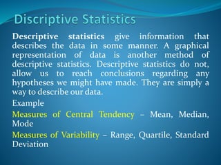 Descriptive statistics give information that
describes the data in some manner. A graphical
representation of data is another method of
descriptive statistics. Descriptive statistics do not,
allow us to reach conclusions regarding any
hypotheses we might have made. They are simply a
way to describe our data.
Example
Measures of Central Tendency – Mean, Median,
Mode
Measures of Variability – Range, Quartile, Standard
Deviation
 