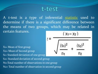 A t-test is a type of inferential statistic used to
determine if there is a significant difference between
the means of two groups, which may be related in
certain features.
X1= Mean of first group
X2= Mean of Second group
S1= Standard deviation of one group
S2= Standard deviation of second group
N1=Total number of observations in one group
N2= Total number of observation in second group
 