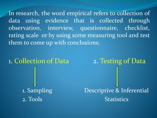 In research, the word empirical refers to collection of
data using evidence that is collected through
observation, interview, questionnaire, checklist,
rating scale or by using some measuring tool and test
them to come up with conclusions.
1. Collection of Data 2. Testing of Data
1. Sampling Descriptive & Inferential
2. Tools Statistics
 