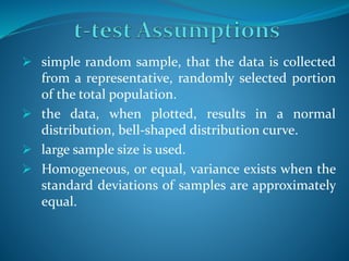  simple random sample, that the data is collected
from a representative, randomly selected portion
of the total population.
 the data, when plotted, results in a normal
distribution, bell-shaped distribution curve.
 large sample size is used.
 Homogeneous, or equal, variance exists when the
standard deviations of samples are approximately
equal.
 