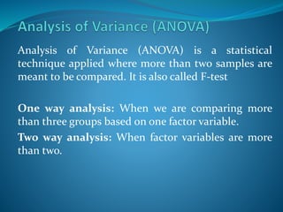 Analysis of Variance (ANOVA) is a statistical
technique applied where more than two samples are
meant to be compared. It is also called F-test
One way analysis: When we are comparing more
than three groups based on one factor variable.
Two way analysis: When factor variables are more
than two.
 