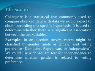 Chi-square is a statistical test commonly used to
compare observed data with data we would expect to
obtain according to a specific hypothesis. It is used to
determine whether there is a significant association
between the two variables.
Example: In an election survey, voters might be
classified by gender (male or female) and voting
preference (Democrat, Republican, or Independent).
We could use a chi-square test for independence to
determine whether gender is related to voting
preference.
 