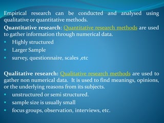 Empirical research can be conducted and analysed using
qualitative or quantitative methods.
Quantitative research: Quantitative research methods are used
to gather information through numerical data.
 Highly structured
 Larger Sample
 survey, questionnaire, scales ,etc
Qualitative research: Qualitative research methods are used to
gather non numerical data. It is used to find meanings, opinions,
or the underlying reasons from its subjects.
 unstructured or semi structured.
 sample size is usually small
 focus groups, observation, interviews, etc.
 