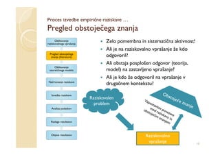 Proces izvedbe empirične raziskave …
Pregled obstoječega znanja
      Oblikovanje
raziskovalnega vprašanja
                                   Zelo pomembna in sistematična aktivnost!
                                   Ali je na raziskovalno vprašanje že kdo
  Pregled obstoječega
   znanja (literature)             odgovoril?
                                   Ali obstaja posplošen odgovor (teorija,
     Oblikovanje
 teoretičnega modela               model) na zastavljeno vprašanje?
                                   Ali je kdo že odgovoril na vprašanje v
 Načrtovanje raziskave
                                   drugačnem kontekstu?

   Izvedba raziskave
                           Raziskovalen
                             problem
   Analiza podatkov



  Razlaga rezultatov



   Objava rezultatov                                Raziskovalno
                                                     vprašanje                10
 
