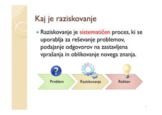 Kaj je raziskovanje
 Raziskovanje je sistematičen proces, ki se
 uporablja za reševanje problemov,
 podajanje odgovorov na zastavljena
 vprašanja in oblikovanje novega znanja.



    Problem      Raziskovanje    Rešitev




                                              3
 