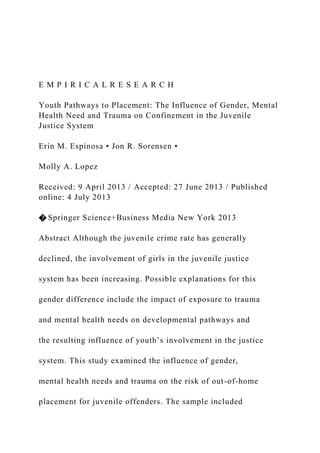 E M P I R I C A L R E S E A R C H
Youth Pathways to Placement: The Influence of Gender, Mental
Health Need and Trauma on Confinement in the Juvenile
Justice System
Erin M. Espinosa • Jon R. Sorensen •
Molly A. Lopez
Received: 9 April 2013 / Accepted: 27 June 2013 / Published
online: 4 July 2013
� Springer Science+Business Media New York 2013
Abstract Although the juvenile crime rate has generally
declined, the involvement of girls in the juvenile justice
system has been increasing. Possible explanations for this
gender difference include the impact of exposure to trauma
and mental health needs on developmental pathways and
the resulting influence of youth’s involvement in the justice
system. This study examined the influence of gender,
mental health needs and trauma on the risk of out-of-home
placement for juvenile offenders. The sample included
 
