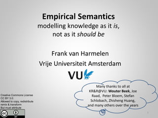 Empirical Semantics
modelling knowledge as it is,
not as it should be
Frank van Harmelen
Vrije Universiteit Amsterdam
Creative Commons License
CC BY 3.0:
Allowed to copy, redistribute
remix & transform
But must attribute
1
Many thanks to all at
KR&R@VU: Wouter Beek, Joe
Raad, Peter Bloem, Stefan
Schlobach, Zhisheng Huang,
and many others over the years
 