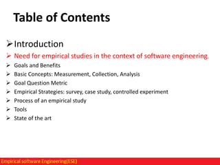 Table of Contents
Introduction
 Need for empirical studies in the context of software engineering.








Goals and Benefits
Basic Concepts: Measurement, Collection, Analysis
Goal Question Metric
Empirical Strategies: survey, case study, controlled experiment
Process of an empirical study
Tools
State of the art

 