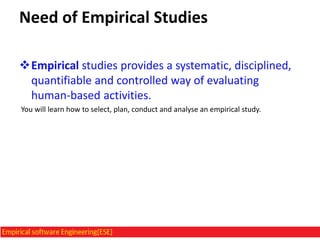 Need of Empirical Studies
Empirical studies provides a systematic, disciplined,
quantifiable and controlled way of evaluating
human-based activities.
You will learn how to select, plan, conduct and analyse an empirical study.

 