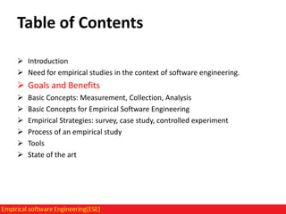 Table of Contents
 Introduction
 Need for empirical studies in the context of software engineering.

 Goals and Benefits







Basic Concepts: Measurement, Collection, Analysis
Basic Concepts for Empirical Software Engineering
Empirical Strategies: survey, case study, controlled experiment
Process of an empirical study
Tools
State of the art

 