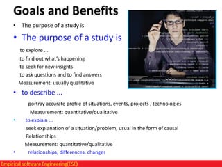 Goals and Benefits
• The purpose of a study is

• The purpose of a study is
to explore ...
to find out what’s happening
to seek for new insights
to ask questions and to find answers
Measurement: usually qualitative

• to describe ...
portray accurate profile of situations, events, projects , technologies

•

•

Measurement: quantitative/qualitative
to explain ...
seek explanation of a situation/problem, usual in the form of causal
Relationships
Measurement: quantitative/qualitative
relationships, differences, changes

 