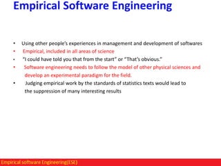 Empirical Software Engineering
•
•
•

•

•

Using other people’s experiences in management and development of softwares
Empirical, included in all areas of science
“I could have told you that from the start” or “That’s obvious.”
Software engineering needs to follow the model of other physical sciences and
develop an experimental paradigm for the field.
Judging empirical work by the standards of statistics texts would lead to
the suppression of many interesting results

 