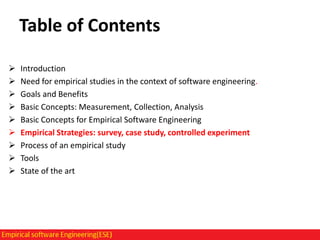 Table of Contents










Introduction
Need for empirical studies in the context of software engineering.
Goals and Benefits
Basic Concepts: Measurement, Collection, Analysis
Basic Concepts for Empirical Software Engineering
Empirical Strategies: survey, case study, controlled experiment
Process of an empirical study
Tools
State of the art

 