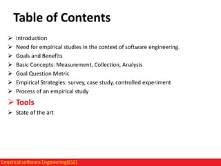 Table of Contents








Introduction
Need for empirical studies in the context of software engineering.
Goals and Benefits
Basic Concepts: Measurement, Collection, Analysis
Goal Question Metric
Empirical Strategies: survey, case study, controlled experiment
Process of an empirical study

 Tools
 State of the art

 