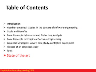 Table of Contents









Introduction
Need for empirical studies in the context of software engineering.
Goals and Benefits
Basic Concepts: Measurement, Collection, Analysis
Basic Concepts for Empirical Software Engineering
Empirical Strategies: survey, case study, controlled experiment
Process of an empirical study
Tools

 State of the art

 