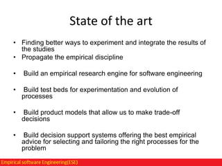 State of the art
• Finding better ways to experiment and integrate the results of
the studies
• Propagate the empirical discipline
•

Build an empirical research engine for software engineering

•

Build test beds for experimentation and evolution of
processes

•

Build product models that allow us to make trade-off
decisions

•

Build decision support systems offering the best empirical
advice for selecting and tailoring the right processes for the
problem

 