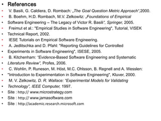 • References
•
•
•
•
•
•
•
•
•
•
•
•
•
•
•
•
•

V. Basili, G. Caldiera, D. Rombach: „The Goal Question Metric Approach“,2000.
B. Boehm, H.D. Rombach, M.V. Zelkowitz: „Foundations of Empirical
Software Engineering – The Legacy of Victor R. Basili“, Springer, 2005.
Freimut et al.: "Empirical Studies in Software Engineering", Tutorial, VISEK
Technical Report, 2002.
IESE Tutorials on Empirical Software Engineering.
A. Jedlitschka and D. Pfahl: "Reporting Guidelines for Controlled
Experiments in Software Engineering", ISESE, 2005.
B. Kitchenham: “Evidence-Based Software Engineering and Systematic
Literature Review”, Profes, 2006.
C. Wohlin, P. Runeson, M. Höst, M.C. Ohlsson, B. Regnell and A. Wesslen:
"Introduction to Experimentation in Software Engineering", Kluver, 2000.
M. V. Zelkowitz, D. R. Wallace: “Experimental Models for Validating
Technology”, IEEE Computer, 1997.
Site : http:// www.microstrategy.com
Site : http:// www.jamasoftware.com
Site : http://academic.research.microsoft.com

 