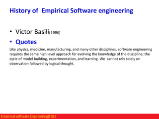 History of Empirical Software engineering

• Victor Basili(1996)
• Quotes
Like physics, medicine, manufacturing, and many other disciplines, software engineering
requires the same high level approach for evolving the knowledge of the discipline; the
cycle of model building, experimentation, and learning. We cannot rely solely on
observation followed by logical thought.

 