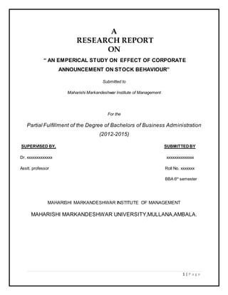 1 | P a g e
A
RESEARCH REPORT
ON
“ AN EMPERICAL STUDY ON EFFECT OF CORPORATE
ANNOUNCEMENT ON STOCK BEHAVIOUR”
Submitted to
Maharishi Markandeshwar Institute of Management
For the
Partial Fulfillment of the Degree of Bachelors of Business Administration
(2012-2015)
SUPERVISED BY, SUBMITTEDBY
Dr. xxxxxxxxxxxxx xxxxxxxxxxxxxx
Asstt. professor Roll No. xxxxxxx
BBA 6th
semester
MAHARISHI MARKANDESHWAR INSTITUTE OF MANAGEMENT
MAHARISHI MARKANDESHWAR UNIVERSITY,MULLANA,AMBALA.
 