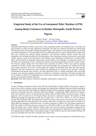 European Journal of Business and Management                                                           www.iiste.org
ISSN 2222-1905 (Paper) ISSN 2222-2839 (Online)
Vol 4, No.7, 2012



     Empirical Study of the Use of Automated Teller Machine (ATM)
      Among Bank Customers in Ibadan Metropolis, South Western
                                                    Nigeria
                                      Emeka E. Okafor* Favour N. Ezeani
                          Department of Sociology, University of Ibadan, Ibadan, Nigeria
             * E-mail of the corresponding author: eemfor@yahoo.com; emeka.okafor@mail.ui.edu.ng
Abstract
Automated Teller Machine (ATM) is perceived to offer considerable benefits and challenges both to the banks and
their customers, yet these are rarely empirically investigated. The study was conducted in purposively selected eight
ATM location points of four banks in Ibadan metropolis, Nigeria. The sample size was made up purposively selected
one hundred and eight-two (182) and another twelve (12) respondents for survey and in-depth interviews respectively.
Data were collected and analyzed through quantitative and qualitative methods. Results showed that most
respondents were utilizing the machine for various purposes. Also, respondents mentioned convenience, quick funds
transfer, and time saving as the real benefits of the machine. Some respondents mentioned fear of armed robbery
attack, technical hitches, invalid debit and perennial network failure as the challenges of utilizing the machine. On
the whole, most respondents (67.0%) evaluated the machine as having benefited them more than it had cost them.
The bivariate analysis showed that more female bank customers (χ2=6.469; p<0.05); more relatively younger
customers (χ2=66.846; p<0.05); more customers with relatively higher level of education (χ2=26.892; p<0.05) and
more student customers (χ2=61.196; p<0.05) agreed the machine had benefited them more than other groups.
Qualitative data also confirmed the various benefits and challenges of the machine to the customers. Using the
modernisation and rational choice theories, the study argued that ATM is a modern technology which some bank
customers were selectively adopting based their real subjective and objective experiences. The study concludes that
for the benefits of ATM to be consolidated and to gain wider acceptance among bank customers, the challenges
inherent in the machine should be addressed.
Keywords: ATM, bank customers, benefits & challenges, modernisation, rational choice

1.   Introduction

As part of banking reforms that started in July 2004, the Central Bank of Nigeria (CBN) in their quest to improve
bank services, achieve cashless economy and decongest the banking halls, mandated commercial banks operating in
Nigeria to install Automated Teller Machines (ATMs) in the bank premises and other strategic locations to serve their
customers. Consequent upon this, Fanawopo (2006) and Olatokun & Igbinedoin, (2009) stated that the Nigeria’s
debit card transactions rose by 93 percent between January 2005 and March 2006 over previous years owing to
aggressive roll out initiatives by the Nigerian banks, powered by interswitch network. The number of ATM
transactions through the interswitch network also increased from 1, 065, 972 in 2004 to 14, 448, 615 between
January 2005 and March 2006. This represents 92.6 percent increase with respect to the previous year. Moreover,
more than 800 ATMs have been deployed on the network, while about 2 million cards were issued by 23 banks as at
March 2006.The transaction volume grew from 1.6 million transactions in 2006 to over 500 million transactions in
2009. The number of ATMs has also grown from just over 500 ATMs in 2006 to over 8,000 ATMs in 2009. In Lagos
State alone under what is called ‘operation cashless Lagos’ there has been massive and aggressive deployment of
ATMs in all banks that customers would use anytime they want. Consequently, by December 2011, the banks would
have deployed about 40,000 ATMs in various parts of Lagos, 75,000 ATMs by June 2012 and 150,000 ATMs per 100
persons by December 2012 (Eni 2011; Enyinnaya 2011; Okwe 2011).

The ATM has made it possible for bank customers to access cash at any time irrespcetive of bank business hours
                                                        18
 
