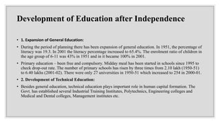 Development of Education after Independence
• 1. Expansion of General Education:
• During the period of planning there has been expansion of general education. In 1951, the percentage of
literacy was 19.3. In 2001 the literacy percentage increased to 65.4%. The enrolment ratio of children in
the age group of 6-11 was 43% in 1951 and in it became 100% in 2001.
• Primary education – been free and compulsory. Midday meal has been started in schools since 1995 to
check drop-out rate. The number of primary schools has risen by three times from 2.10 lakh (1950-51)
to 6.40 lakhs (2001-02). There were only 27 universities in 1950-51 which increased to 254 in 2000-01.
• 2. Development of Technical Education:
• Besides general education, technical education plays important role in human capital formation. The
Govt. has established several Industrial Training Institutes, Polytechnics, Engineering colleges and
Medical and Dental colleges, Management institutes etc.
 