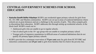 CENTRAL GOVERNMENT SCHEMES FOR SCHOOL
EDUCATION
• Kasturba Gandhi Balika Vidyalaya: KGBVs are residential upper primary schools for girls from
SC, ST, OBC and Muslim communities. KGBVs are set up in areas of scattered habitations where
schools are at great distances and are a challenge to the security of girls. This often compels girls
to discontinue their education. KGBV addresses this through setting up residential schools, in the
block itself. KGBVs reach out to:
• Adolescent girls who are unable to go to regular schools.
• Out of school girls in the 10+ age group who are unable to complete primary school.
• Younger girls of migratory populations in difficult areas of scattered habitations that do not
qualify for primary/upper primary schools.
• KGBVs provide for a minimum reservation of 75 per cent seats for girls from SC/ST/OBC and
minorities communities and 25 per cent to girls from families that live below the poverty line.
 
