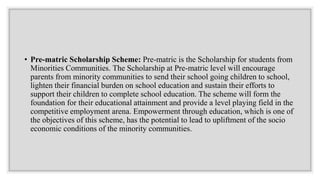 • Pre-matric Scholarship Scheme: Pre-matric is the Scholarship for students from
Minorities Communities. The Scholarship at Pre-matric level will encourage
parents from minority communities to send their school going children to school,
lighten their financial burden on school education and sustain their efforts to
support their children to complete school education. The scheme will form the
foundation for their educational attainment and provide a level playing field in the
competitive employment arena. Empowerment through education, which is one of
the objectives of this scheme, has the potential to lead to upliftment of the socio
economic conditions of the minority communities.
 