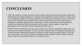 CONCLUSION
• After, My research on study education system in India, I had concluded that the study reflects that
all the boards give high importance to evaluation and examination system but there is a direct need
for revolutionary changes in the India education system like marks and grades system, reservation
system, lack of subject choice, impracticality, money constraint, excessive pressure, because
evaluation system lays importance on examination in all the studied boards but school should
include some additional forms of evaluation such as project work, reading, writing skills,
participation in co-curricular activities, attitude and behaviour, etc
• CBSE And ICSE emphasizes on home work, project work, unit test, monthly test, half yearly, pre-
board test and annual examination. It aims to promote national unity and integration through cross
cultural learning. Students performance is assessed not only from the academic point of view but
also in the context of overall or hoslistic development of the children With the effective learning
system, India can successfully utilize its vast human sources.
 