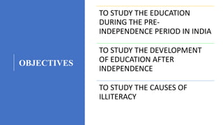 OBJECTIVES
TO STUDY THE EDUCATION
DURING THE PRE-
INDEPENDENCE PERIOD IN INDIA
TO STUDY THE DEVELOPMENT
OF EDUCATION AFTER
INDEPENDENCE
TO STUDY THE CAUSES OF
ILLITERACY
 