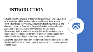 INTRODUCTION
• Education is the process of facilitating learning, or the acquisition
of knowledge, skills, values, beliefs, and habits. Educational
methods include storytelling, discussion, teaching, training, and
directed research. Education frequently takes place under the
guidance of educators, but learners may also educate
themselves. Education is commonly divided formally into such
stages as preschool or kindergarten, primary school, secondary
school and then college, university, or apprenticeship.
• A right to education has been recognized by some governments and
the United Nations. In most regions, education is compulsory up to
a certain age.
 