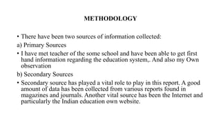 METHODOLOGY
• There have been two sources of information collected:
a) Primary Sources
• I have met teacher of the some school and have been able to get first
hand information regarding the education system,. And also my Own
observation
b) Secondary Sources
• Secondary source has played a vital role to play in this report. A good
amount of data has been collected from various reports found in
magazines and journals. Another vital source has been the Internet and
particularly the Indian education own website.
 