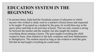EDUCATION SYSTEM IN THE
BEGINNING
• In ancient times, India had the Gurukula system of education in which
anyone who wished to study went to a teacher's (Guru) house and requested
to be taught. If accepted as a student by the guru, he would then stay at the
guru's place and help in all activities at home. This not only created a strong
tie between the teacher and the student, but also taught the student
everything about running a house. The guru taught everything the child
wanted to learn, from Sanskrit to the holy scriptures and from Mathematics
to Metaphysics. The student stayed as long as she wished or until the guru
felt that he had taught everything he could teach.
 