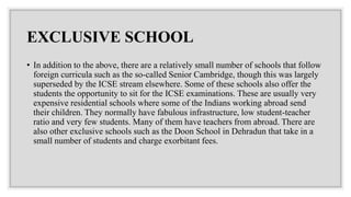 EXCLUSIVE SCHOOL
• In addition to the above, there are a relatively small number of schools that follow
foreign curricula such as the so-called Senior Cambridge, though this was largely
superseded by the ICSE stream elsewhere. Some of these schools also offer the
students the opportunity to sit for the ICSE examinations. These are usually very
expensive residential schools where some of the Indians working abroad send
their children. They normally have fabulous infrastructure, low student-teacher
ratio and very few students. Many of them have teachers from abroad. There are
also other exclusive schools such as the Doon School in Dehradun that take in a
small number of students and charge exorbitant fees.
 