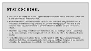 STATE SCHOOL
• Each state in the country has its own Department of Education that runs its own school system with
its own textbooks and evaluation system.
• Each state has three kinds of schools that follow the state curriculum. The government runs its
own schools in land and buildings owned by the government and paying the staff from its own
resources. These are generally known as government schools. The fees are quite low in such
schools.
• Then there are privately owned schools with their own land and buildings. Here the fees are high
and the teachers are paid by the management. Such schools mostly cater to the urban middle class
families.
• The third kind consists of schools that are provided grant-in-aid by the government, though the
school was started by a private agency in their own land and buildings. The grant-in-aid is meant to
help reduce the fees and make it possible for poor families to send their children.
 