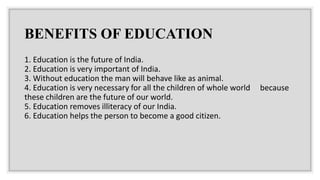 BENEFITS OF EDUCATION
1. Education is the future of India.
2. Education is very important of India.
3. Without education the man will behave like as animal.
4. Education is very necessary for all the children of whole world because
these children are the future of our world.
5. Education removes illiteracy of our India.
6. Education helps the person to become a good citizen.
 