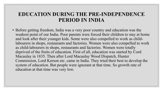 EDUCATION DURING THE PRE-INDEPENDENCE
PERIOD IN INDIA
• Before getting freedom, India was a very poor country and education was the
weakest point of our India. Poor parents were forced their children to stay at home
and look after their younger kids. Some were also compelled to work as child-
labourers in shops, restaurants and factories. Women were also compelled to work
as child-labourers in shops, restaurants and factories. Women were totally
deprived of the fruits of education. First of all, education was started by Cord
Macaulay in 1835. Then after Lord Macaulay Wood Dispatch, Hunter
Commission, Lord Kerson etc. came in India. They tried their best to develop the
system of education. But people were ignorant at that time. So growth rate of
education at that time was very low.
 