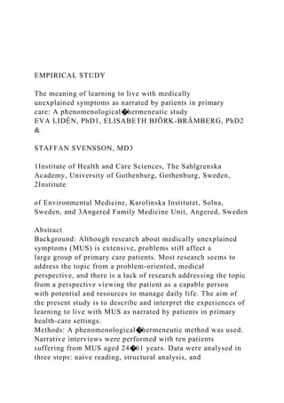EMPIRICAL STUDY
The meaning of learning to live with medically
unexplained symptoms as narrated by patients in primary
care: A phenomenological�hermeneutic study
EVA LIDÉN, PhD1, ELISABETH BJÖRK-BRÄMBERG, PhD2
&
STAFFAN SVENSSON, MD3
1Institute of Health and Care Sciences, The Sahlgrenska
Academy, University of Gothenburg, Gothenburg, Sweden,
2Institute
of Environmental Medicine, Karolinska Institutet, Solna,
Sweden, and 3Angered Family Medicine Unit, Angered, Sweden
Abstract
Background: Although research about medically unexplained
symptoms (MUS) is extensive, problems still affect a
large group of primary care patients. Most research seems to
address the topic from a problem-oriented, medical
perspective, and there is a lack of research addressing the topic
from a perspective viewing the patient as a capable person
with potential and resources to manage daily life. The aim of
the present study is to describe and interpret the experiences of
learning to live with MUS as narrated by patients in primary
health-care settings.
Methods: A phenomenological�hermeneutic method was used.
Narrative interviews were performed with ten patients
suffering from MUS aged 24�61 years. Data were analysed in
three steps: naive reading, structural analysis, and
 